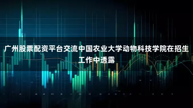 广州股票配资平台交流中国农业大学动物科技学院在招生工作中透露