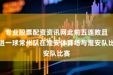 专业股票配资资讯网此前五连败且未进一球常州队在淮安体育场与淮安队比赛