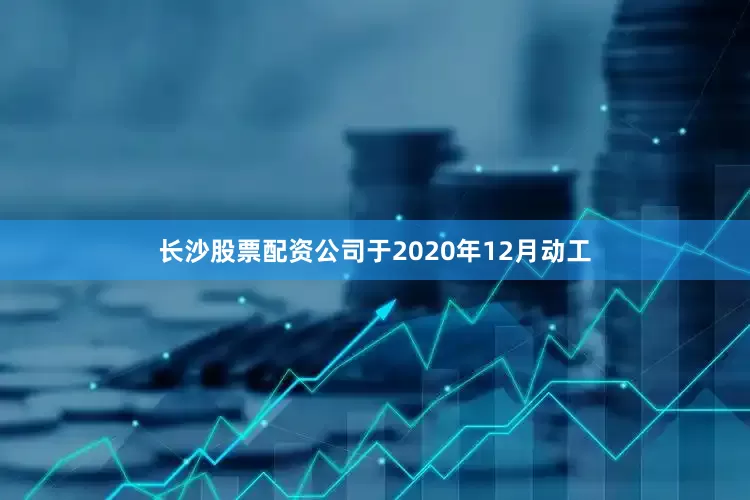长沙股票配资公司于2020年12月动工