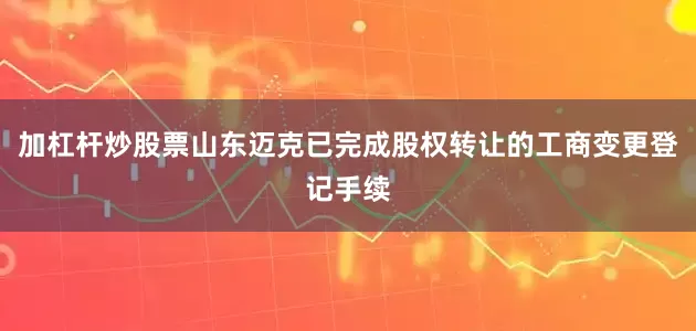 加杠杆炒股票山东迈克已完成股权转让的工商变更登记手续